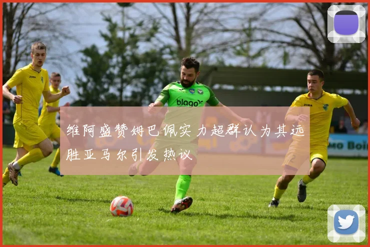 维阿盛赞姆巴佩实力超群认为其远胜亚马尔引发热议